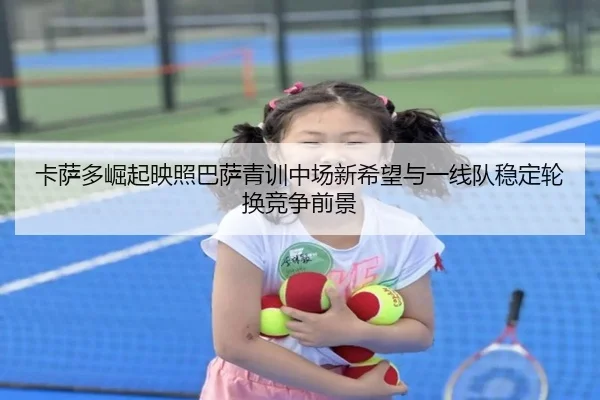 卡萨多崛起映照巴萨青训中场新希望与一线队稳定轮换竞争前景