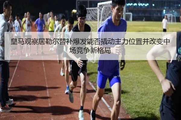 皇马观察居勒尔替补爆发能否撬动主力位置并改变中场竞争新格局