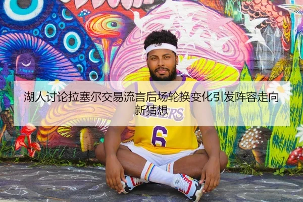 湖人讨论拉塞尔交易流言后场轮换变化引发阵容走向新猜想