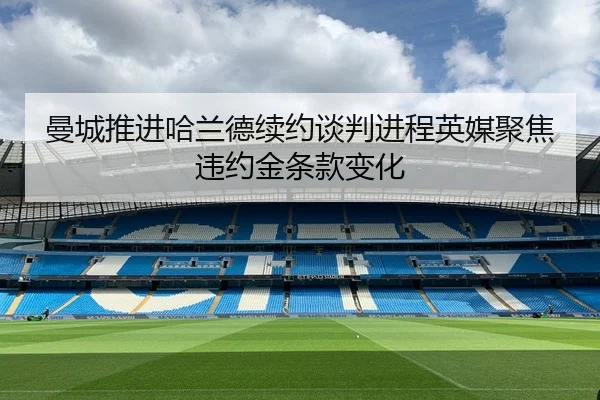 曼城推进哈兰德续约谈判进程英媒聚焦违约金条款变化