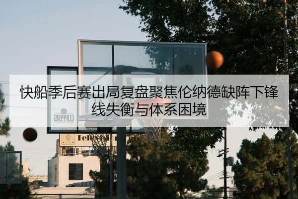 快船季后赛出局复盘聚焦伦纳德缺阵下锋线失衡与体系困境