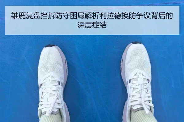 雄鹿复盘挡拆防守困局解析利拉德换防争议背后的深层症结